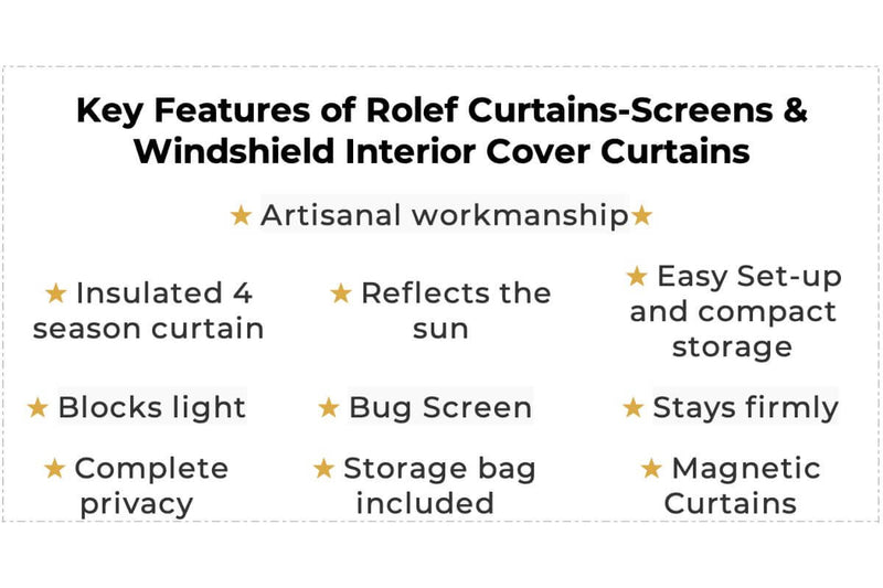 The Key Features of Rolef Curtains-Screens & Windshield Interior Cover Curtains is artisanal workmanship, insulated 4-season curtain, reflects the sun, easy set-up and compact storage, blocks light, bug screen, stays firmly, complete privacy, storage bag included, magnetic curtains.	