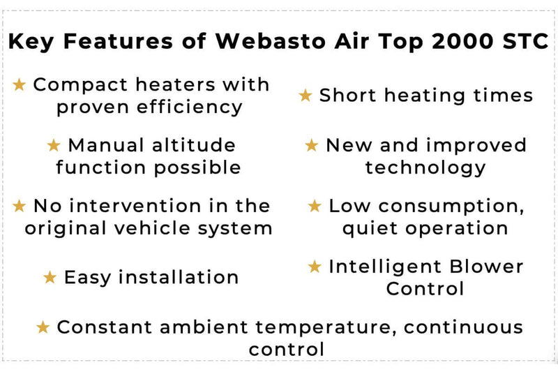 The Key Features of Webasto Air Top 2000 STC are a compact heater with proven efficiency, short heating times, a manual altitude function possible, new and improved technology, no intervention in the original vehicle system, low consumption, quiet operation, easy installation, intelligent blower control, a constant ambient temperature, and continuous control.