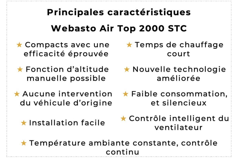 Les principales caractéristiques du Webasto Air Top 2000 STC sont : compacts avec une efficacité éprouvée, un temps de chauffage court, une fonction d’altitude manuelle possible, une nouvelle technologie améliorée, aucune intervention du véhicule d’origine, une faible consommation, et silencieuse, une installation facile, un contrôle intelligent du ventilateur, et une température ambiante constante, et un contrôle continu.